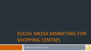 SOCIAL MEDIA MARKETING FOR
SHOPPING CENTRES
  by Roland Dransfield PR –2012
 
