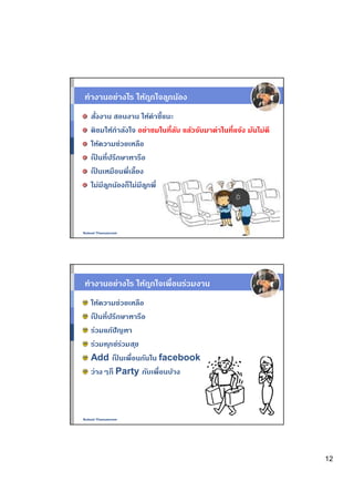 ทํางานอย่างไร ให้ถกใจล ูกน้อง
                  ู
   สังงาน สอนงาน ให้คําชีแนะ
   ติชมให้กําลังใจ อย่าชมในทีลับ แล้วจับมาด่าในทีแจ้ง มันไม่ดี
   ให้ความช่วยเหลือ
   เปนทีปรึกษาหารือ
     ็
   เปนเหมือนพีเลียง
       ็
   ไม่มีล ูกน้องก็ไม่มีล ูกพี



Nukool Thanuanram




ทํางานอย่างไร ให้ถกใจเพือนร่วมงาน
                  ู
   ให้ความช่วยเหลือ
   เปนทีปรึกษาหารือ
     ็
   ร่วมแก้ปัญหา
   ร่วมท ุกข์รวมส ุข
              ่
   Add เปนเพือนกันใน facebook
            ็
   ว่างๆก็ Party กับเพือนบ้าง



Nukool Thanuanram




                                                                 12
 