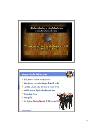 ทํางานอย่างไร ให้มีความส ุข
   ตังเปาหมายในชีวิต วางแผนชีวิต
           ้
   คิดอยูเสมอ ว่าเราต้องทํางานเพือคนทีเรารัก
               ่
   เก็บออม ประหยัดกิน ประหยัดใช้ ไม่ฟมเฟอย
                                     ุ่ ื
   หมันฝกฝนและปฏิบติ เพือพัฒนาตัวเอง
             ึ             ั
   รเ้ ู ขา รเ้ ู รา รรอบ
                      ู้
   ทฤษฎี กิก
   สักวันฉันจะเปน i-phone ไม่ใช่ i-mobile
                         ็


Nukool Thanuanram




                                               18
 