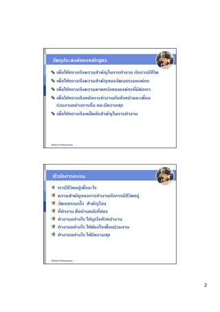 วัตถ ุประสงค์ของหลักสูตร
   เพือให้ทราบถึงความสําคัญในการทํางาน กับการมีชีวิต
   เพือให้ทราบถึงความสําคัญของวัฒนธรรมองค์กร
   เพือให้ทราบถึงความคาดหวังขององค์กรทีมีต่อเรา
   เพือให้ทราบถึงหลักการทํางานกับหัวหน้าและเพือน
   ร่วมงานอย่างราบรืน และมีความส ุข
   เพือให้ทราบถึงเคล็ดลับสําคัญในการทํางาน




Nukool Thanuanram




หัวข้อการอบรม
    เรามีชีวิตอยูเพืออะไร
                ่
    ความสําคัญของการทํางานกับการมีชีวิตอยู่
    วัฒนธรรมนัน สําคัญไฉน
    ทีทํางาน คือบ้านหลังทีสอง
    ทํางานอย่างไร ให้ถ ูกใจหัวหน้างาน
    ทํางานอย่างไร ให้ตองใจเพือนร่วมงาน
                        ้
    ทํางานอย่างไร ให้มีความส ุข



Nukool Thanuanram




                                                       2
 