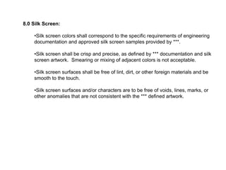 8.0 Silk Screen:
•Silk screen colors shall correspond to the specific requirements of engineering
documentation and approved silk screen samples provided by ***.
•Silk screen shall be crisp and precise, as defined by *** documentation and silk
screen artwork. Smearing or mixing of adjacent colors is not acceptable.
•Silk screen surfaces shall be free of lint, dirt, or other foreign materials and be
smooth to the touch.
•Silk screen surfaces and/or characters are to be free of voids, lines, marks, or
other anomalies that are not consistent with the *** defined artwork.
 