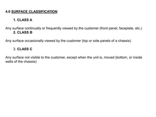 4.0 SURFACE CLASSIFICATION
1. CLASS A
Any surface continually or frequently viewed by the customer (front panel, faceplate, etc.)
2. CLASS B
Any surface occasionally viewed by the customer (top or side panels of a chassis)
3. CLASS C
Any surface not visible to the customer, except when the unit is, moved (bottom, or inside
walls of the chassis)
 