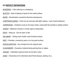 6.0 DEFECT DEFINITIONS
BLEEDING – Color altering or overlapping.
BLOTCH – Spot of plating or liquid on the metal surface.
BURN – Discoloration caused by thermal overexposure.
CHIPPING/FLAKING – Paint can be removed with light rubbing. Lack of paint adhesion.
CORROSION – Oxidation (rust) on the base metal, underneath the painted or plated surface.
CRACK – Material is broken or shows signs of separation.
DENT – Deep pit. Can be seen or felt.
DIE MARK – Tooling mark visible under finished surface.
DIRT – Particles, covered by paint or on the paint surface.
DISCOLORATION – Any change from the original color.
FLASH/BURR – Excessive material along parting lines or edges.
GOUGE – Indentation (groove) that can be felt or seen.
HAZE – Cloudiness of an otherwise clear finish (lacquer, plating, etc.).
 