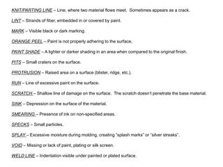 KNIT/PARTING LINE – Line, where two material flows meet. Sometimes appears as a crack.
LINT – Strands of fiber, embedded in or covered by paint.
MARK – Visible black or dark marking.
ORANGE PEEL – Paint is not properly adhering to the surface.
PAINT SHADE – A lighter or darker shading in an area when compared to the original finish.
PITS – Small craters on the surface.
PROTRUSION – Raised area on a surface (blister, ridge, etc.).
RUN – Line of excessive paint on the surface.
SCRATCH – Shallow line of damage on the surface. The scratch doesn’t penetrate the base material.
SINK – Depression on the surface of the material.
SMEARING – Presence of ink on non-specified areas.
SPECKS – Small particles.
SPLAY – Excessive moisture during molding, creating “splash marks” or “silver streaks”.
VOID – Missing or lack of paint, plating or silk screen.
WELD LINE – Indentation visible under painted or plated surface.
 