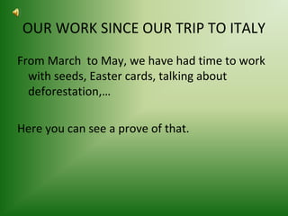 OUR WORK SINCE OUR TRIP TO ITALY 
From March to May, we have had time to work 
with seeds, Easter cards, talking about 
deforestation,… 
Here you can see a prove of that. 
 