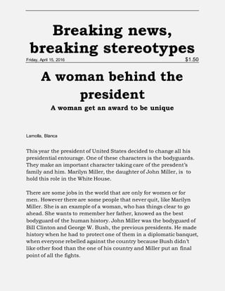 Breaking news,
breaking stereotypes
Friday, April 15, 2016 $1.50
A woman behind the
president
A woman get an award to be unique
Lamolla, Blanca
This year the president of United States decided to change all his
presidential entourage. One of these characters is the bodyguards.
They make an important character taking care of the presdent’s
family and him. Marilyn Miller, the daughter of John Miller, is to
hold this role in the White House.
There are some jobs in the world that are only for women or for
men. However there are some people that never quit, like Marilyn
Miller. She is an example of a woman, who has things clear to go
ahead. She wants to remember her father, knowed as the best
bodyguard of the human history. John Miller was the bodyguard of
Bill Clinton and George W. Bush, the previous presidents. He made
history when he had to protect one of them in a diplomatic banquet,
when everyone rebelled against the country because Bush didn’t
like other food than the one of his country and Miller put an final
point of all the fights.
 