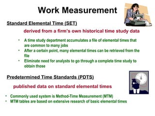 Standard Elemental Time (SET)
Work Measurement
derived from a firm’s own historical time study data
• A time study department accumulates a file of elemental times that
are common to many jobs
• After a certain point, many elemental times can be retrieved from the
file
• Eliminate need for analysts to go through a complete time study to
obtain those
Predetermined Time Standards (PDTS)
published data on standard elemental times
• Commonly used system is Method-Time Measurement (MTM)
• MTM tables are based on extensive research of basic elemental times
 