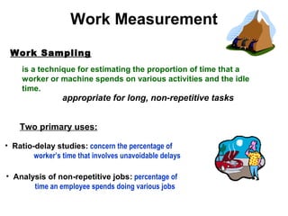 Work Sampling
Two primary uses:
• Ratio-delay studies: concern the percentage of
worker’s time that involves unavoidable delays
appropriate for long, non-repetitive tasks
Work Measurement
is a technique for estimating the proportion of time that a
worker or machine spends on various activities and the idle
time.
• Analysis of non-repetitive jobs: percentage of
time an employee spends doing various jobs
 