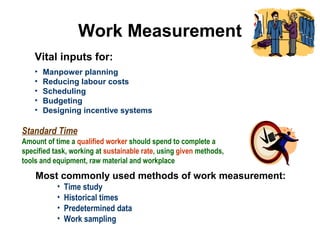 Work Measurement
Vital inputs for:
• Manpower planning
• Reducing labour costs
• Scheduling
• Budgeting
• Designing incentive systems
Standard Time
Amount of time a qualified worker should spend to complete a
specified task, working at sustainable rate, using given methods,
tools and equipment, raw material and workplace
Most commonly used methods of work measurement:
• Time study
• Historical times
• Predetermined data
• Work sampling
 