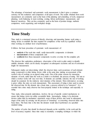 The advantage of structured and systematic work measurement is that it gives a common
currency for the evaluation and comparison of all types of work. The results obtained from work
measurement are commonly used as the basis of the planning and scheduling of work, manpower
planning, work balancing in team working, costing, labour performance measurement, and
financial incentives. They are less commonly used as the basis of product design, methods
comparison, work sequencing and workplace design.
Time Study
Time study is a structured process of directly observing and measuring human work using a
timing device to establish the time required for completion of the work by a qualified worker
when working at a defined level of performance.
It follows the basic procedure of systematic work measurement of:
 analysis of the work into small, easily-measurable components or elements
 measurement of those components and
 synthesis from those measured components to arrive at a time for the complete job.
The observer first undertakes preliminary observation of the work (a pilot study) to identify
suitable elements which can be clearly recognised on subsequent occasions and are of convenient
length for measurement.
Subsequent studies are taken during which the observer times each occurrence of each element
using a stopwatch or other timing device while at the same time making an assessment of the
worker's rate of working on an agreed rating scale. One of the prime reasons for measuring
elements of work, rather than the work as a whole is to facilitate the process of rating. The rate at
which a worker works will vary over time; if elements are carefully selected, the rate of working
should be consistent for the relatively short duration of the element. More information on rating
is given within the entry on work measurement. This assessment of rating is later used to convert
the observed time for the element into a basic time; a process referred to as "extension". It is
essential that a time study observer has been properly trained in the technique and especially in
rating.
Time study, when properly undertaken, involves the use of specific control mechanisms to
ensure that timing errors are within acceptable limits. Increasingly, timing is by electronic
devices rather than by mechanical stopwatch; some of these devices also assist in subsequent
stages of the study by carrying out the process of "extending" or converting observed times into
basic times. The basic time is the time the element would take if performed at a specified
standard rating.
The number of cycles that should be observed depends on the variability in the work and the
level of accuracy required. Since time study is essentially a sampling technique in which the
 