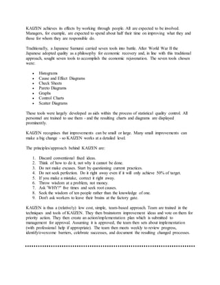 KAIZEN achieves its effects by working through people. All are expected to be involved.
Managers, for example, are expected to spend about half their time on improving what they and
those for whom they are responsible do.
Traditionally, a Japanese Samurai carried seven tools into battle. After World War II the
Japanese adopted quality as a philosophy for economic recovery and, in line with this traditional
approach, sought seven tools to accomplish the economic rejuvenation. The seven tools chosen
were:
 Histograms
 Cause and Effect Diagrams
 Check Sheets
 Pareto Diagrams
 Graphs
 Control Charts
 Scatter Diagrams
These tools were largely developed as aids within the process of statistical quality control. All
personnel are trained to use them - and the resulting charts and diagrams are displayed
prominently.
KAIZEN recognises that improvements can be small or large. Many small improvements can
make a big change - so KAIZEN works at a detailed level.
The principles/approach behind KAIZEN are:
1. Discard conventional fixed ideas.
2. Think of how to do it, not why it cannot be done.
3. Do not make excuses. Start by questioning current practices.
4. Do not seek perfection. Do it right away even if it will only achieve 50% of target.
5. If you make a mistake, correct it right away.
6. Throw wisdom at a problem, not money.
7. Ask 'WHY?" five times and seek root causes.
8. Seek the wisdom of ten people rather than the knowledge of one.
9. Don't ask workers to leave their brains at the factory gate.
KAIZEN is thus a (relatively) low cost, simple, team-based approach. Team are trained in the
techniques and tools of KAIZEN. They then brainstorm improvement ideas and vote on them for
priority action. They then create an action/implementation plan which is submitted to
management for approval. Assuming it is approved, the team then sets about implementation
(with professional help if appropriate). The team then meets weekly to review progress,
identify/overcome barriers, celebrate successes, and document the resulting changed processes.
 