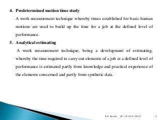4. Predetermined motion time study
A work measurement technique whereby times established for basic human
motions are used to build up the time for a job at the defined level of
performance.
5. Analytical estimating
A work measurement technique, being a development of estimating,
whereby the time required to carry out elements of a job at a defined level of
performance is estimated partly from knowledge and practical experience of
the elements concerned and partly from synthetic data.
29-10-2017 08:27R.A. Pasale 3
 