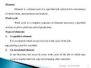 Element
Element is a distinct part of a specified job selected for convenience
of observation, measurement and analysis.
Work cycle
Work cycle is a complete sequence of elements necessary a specified
activity or job to yield one unit of production.
Types of elements
1. A repetitive element
It is an element which occurs in every work cycle of the job.
e.g. picking a part for assembly
2. An occasional element
Is one that does nor occur in every work cycle of the job or which may
occur at regular intervals. e.g. tool changing after sometime
29-10-2017 08:27R.A. Pasale 5
 