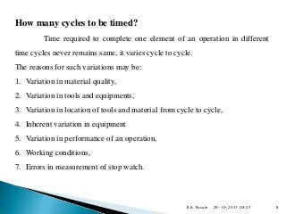 29-10-2017 08:27
How many cycles to be timed?
Time required to complete one element of an operation in different
time cycles never remains same, it varies cycle to cycle.
The reasons for such variations may be:
1. Variation in material quality,
2. Variation in tools and equipments,
3. Variation in location of tools and material from cycle to cycle,
4. Inherent variation in equipment
5. Variation in performance of an operation,
6. Working conditions,
7. Errors in measurement of stop watch.
R.A. Pasale 8
 