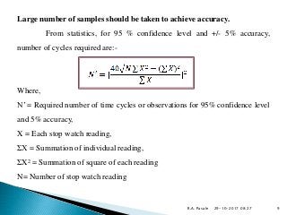 29-10-2017 08:27
Large number of samples should be taken to achieve accuracy.
From statistics, for 95 % confidence level and +/- 5% accuracy,
number of cycles required are:-
Where,
N’ = Required number of time cycles or observations for 95% confidence level
and 5% accuracy,
X = Each stop watch reading,
ΣX = Summation of individual reading,
ΣX2 = Summation of square of each reading
N= Number of stop watch reading
R.A. Pasale 9
 