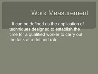 • It can be defined as the application of
techniques designed to establish the
time for a qualified worker to carry out
the task at a defined rate
 