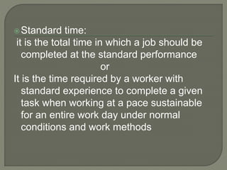 Standard time:
it is the total time in which a job should be
completed at the standard performance
or
It is the time required by a worker with
standard experience to complete a given
task when working at a pace sustainable
for an entire work day under normal
conditions and work methods
 