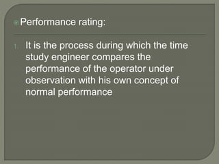 Performance rating:
1. It is the process during which the time
study engineer compares the
performance of the operator under
observation with his own concept of
normal performance
 