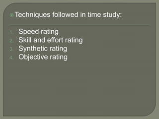 Techniques followed in time study:
1. Speed rating
2. Skill and effort rating
3. Synthetic rating
4. Objective rating
 
