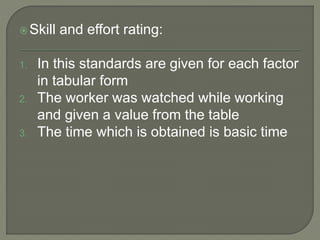 Skill and effort rating:
1. In this standards are given for each factor
in tabular form
2. The worker was watched while working
and given a value from the table
3. The time which is obtained is basic time
 