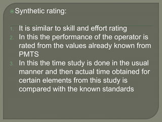 Synthetic rating:
1. It is similar to skill and effort rating
2. In this the performance of the operator is
rated from the values already known from
PMTS
3. In this the time study is done in the usual
manner and then actual time obtained for
certain elements from this study is
compared with the known standards
 
