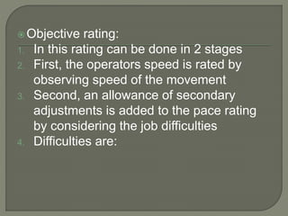 Objective rating:
1. In this rating can be done in 2 stages
2. First, the operators speed is rated by
observing speed of the movement
3. Second, an allowance of secondary
adjustments is added to the pace rating
by considering the job difficulties
4. Difficulties are:
 
