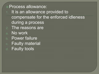 Process allowance:
1. It is an allowance provided to
compensate for the enforced idleness
during a process
2. The reasons are
a. No work
b. Power failure
c. Faulty material
d. Faulty tools
 