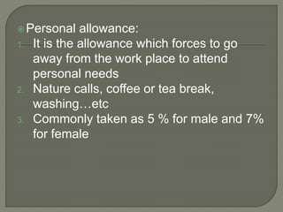 Personal allowance:
1. It is the allowance which forces to go
away from the work place to attend
personal needs
2. Nature calls, coffee or tea break,
washing…etc
3. Commonly taken as 5 % for male and 7%
for female
 