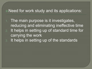 Need for work study and its applications:
1. The main purpose is it investigates,
reducing and eliminating ineffective time
2. It helps in setting up of standard time for
carrying the work
3. It helps in setting up of the standards
 