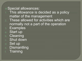 Special allowances:
1. This allowance is decided as a policy
matter of the management
2. These allowed for activities which are
normally not a part of the operation
3. Examples
a. Start up
b. Cleaning
c. Shut down
d. Set up
e. Dismantling
f. Training
 