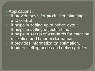 Applications:
1. It provide basis for production planning
and control
2. It helps in setting up of better layout
3. It helps in setting of just-in-time
4. It helps in set up of standards for machine
utilization and labor performance
5. It provides information on estimation,
tenders, selling prices and delivery dates
 