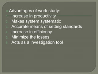 Advantages of work study:
1. Increase in productivity
2. Makes system systematic
3. Accurate means of setting standards
4. Increase in efficiency
5. Minimize the losses
6. Acts as a investigation tool
 