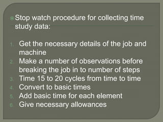 Stop watch procedure for collecting time
study data:
1. Get the necessary details of the job and
machine
2. Make a number of observations before
breaking the job in to number of steps
3. Time 15 to 20 cycles from time to time
4. Convert to basic times
5. Add basic time for each element
6. Give necessary allowances
 