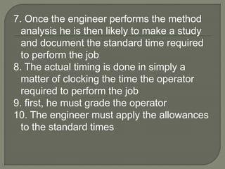 7. Once the engineer performs the method
analysis he is then likely to make a study
and document the standard time required
to perform the job
8. The actual timing is done in simply a
matter of clocking the time the operator
required to perform the job
9. first, he must grade the operator
10. The engineer must apply the allowances
to the standard times
 