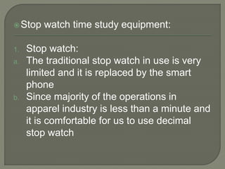 Stop watch time study equipment:
1. Stop watch:
a. The traditional stop watch in use is very
limited and it is replaced by the smart
phone
b. Since majority of the operations in
apparel industry is less than a minute and
it is comfortable for us to use decimal
stop watch
 
