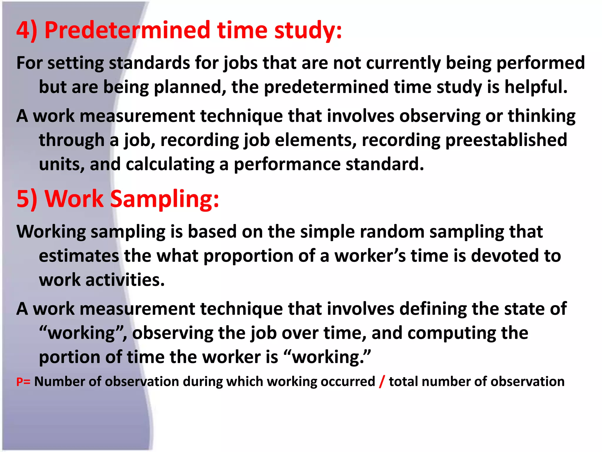 4) Predetermined time study:
For setting standards for jobs that are not currently being performed
but are being planned, the predetermined time study is helpful.
A work measurement technique that involves observing or thinking
through a job, recording job elements, recording preestablished
units, and calculating a performance standard.
5) Work Sampling:
Working sampling is based on the simple random sampling that
estimates the what proportion of a worker’s time is devoted to
work activities.
A work measurement technique that involves defining the state of
“working”, observing the job over time, and computing the
portion of time the worker is “working.”
P= Number of observation during which working occurred / total number of observation
 