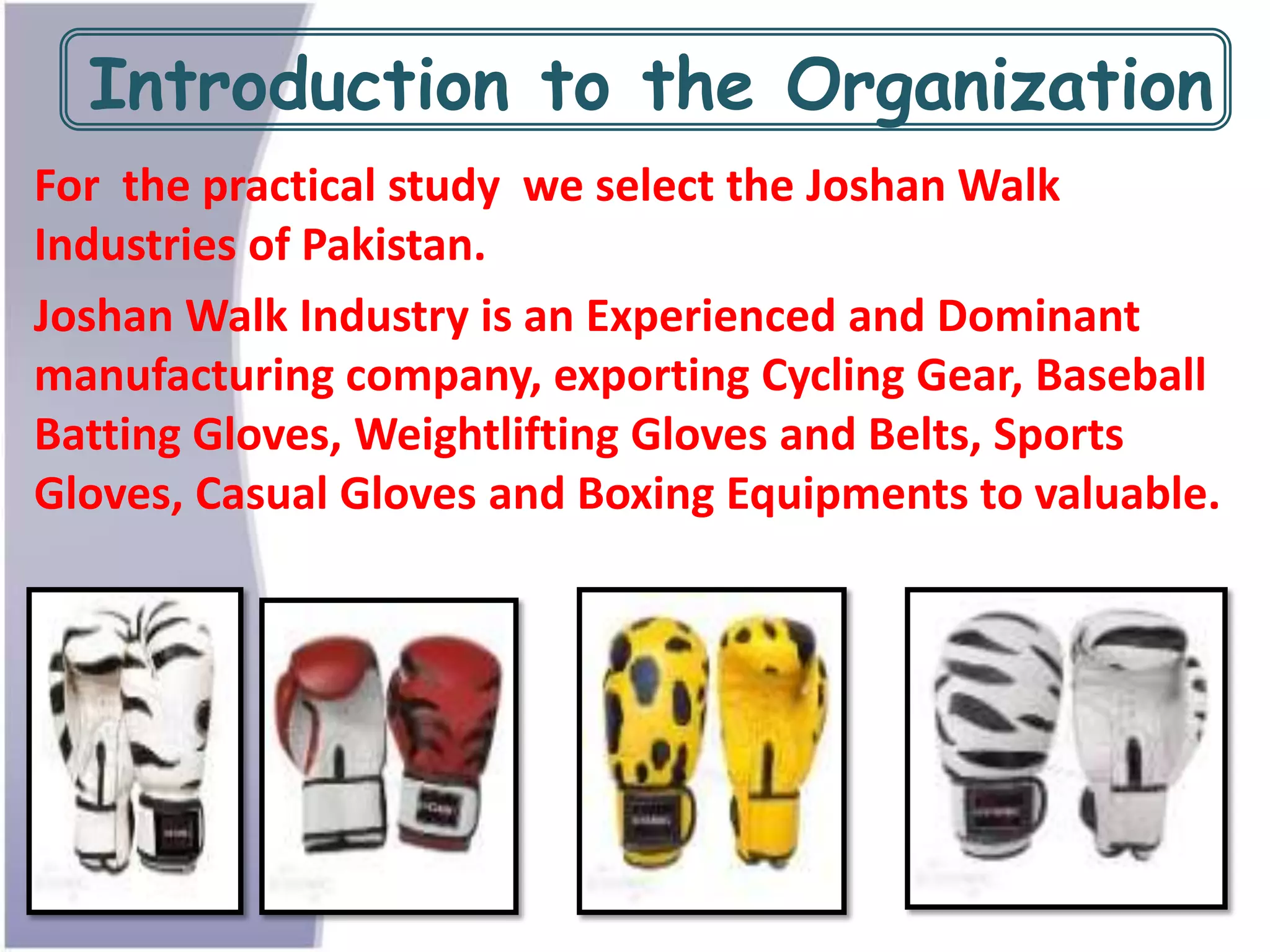 Introduction to the Organization
For the practical study we select the Joshan Walk
Industries of Pakistan.
Joshan Walk Industry is an Experienced and Dominant
manufacturing company, exporting Cycling Gear, Baseball
Batting Gloves, Weightlifting Gloves and Belts, Sports
Gloves, Casual Gloves and Boxing Equipments to valuable.
 