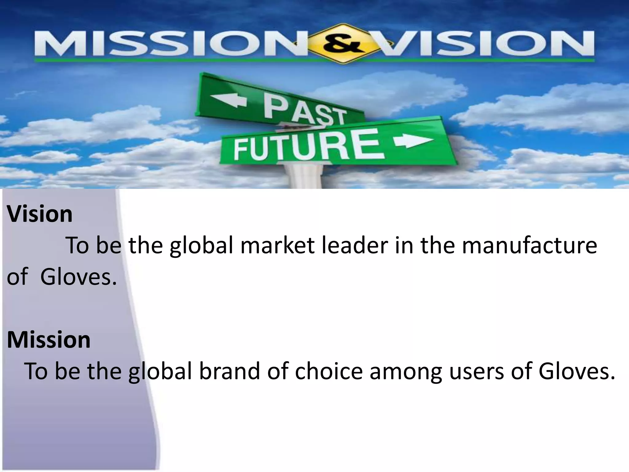 Vision
To be the global market leader in the manufacture
of Gloves.
Mission
To be the global brand of choice among users of Gloves.
 