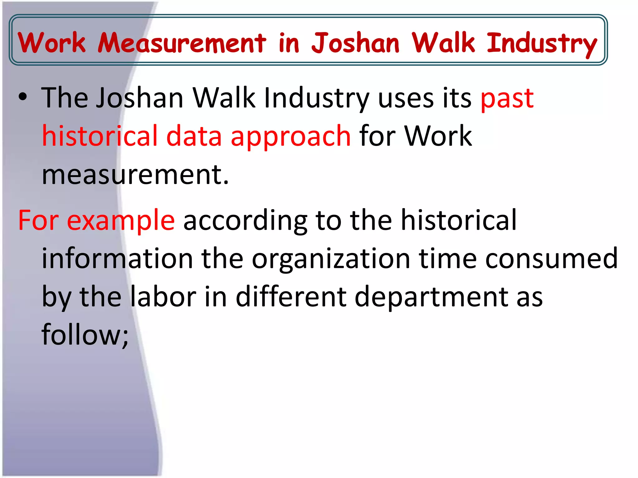 Work Measurement in Joshan Walk Industry
• The Joshan Walk Industry uses its past
historical data approach for Work
measurement.
For example according to the historical
information the organization time consumed
by the labor in different department as
follow;
 