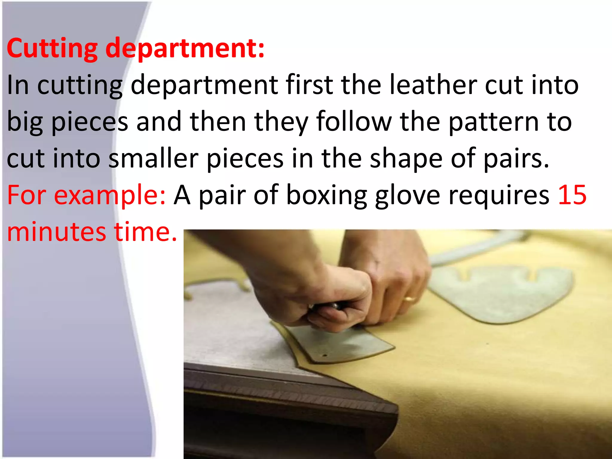 Cutting department:
In cutting department first the leather cut into
big pieces and then they follow the pattern to
cut into smaller pieces in the shape of pairs.
For example: A pair of boxing glove requires 15
minutes time.
 