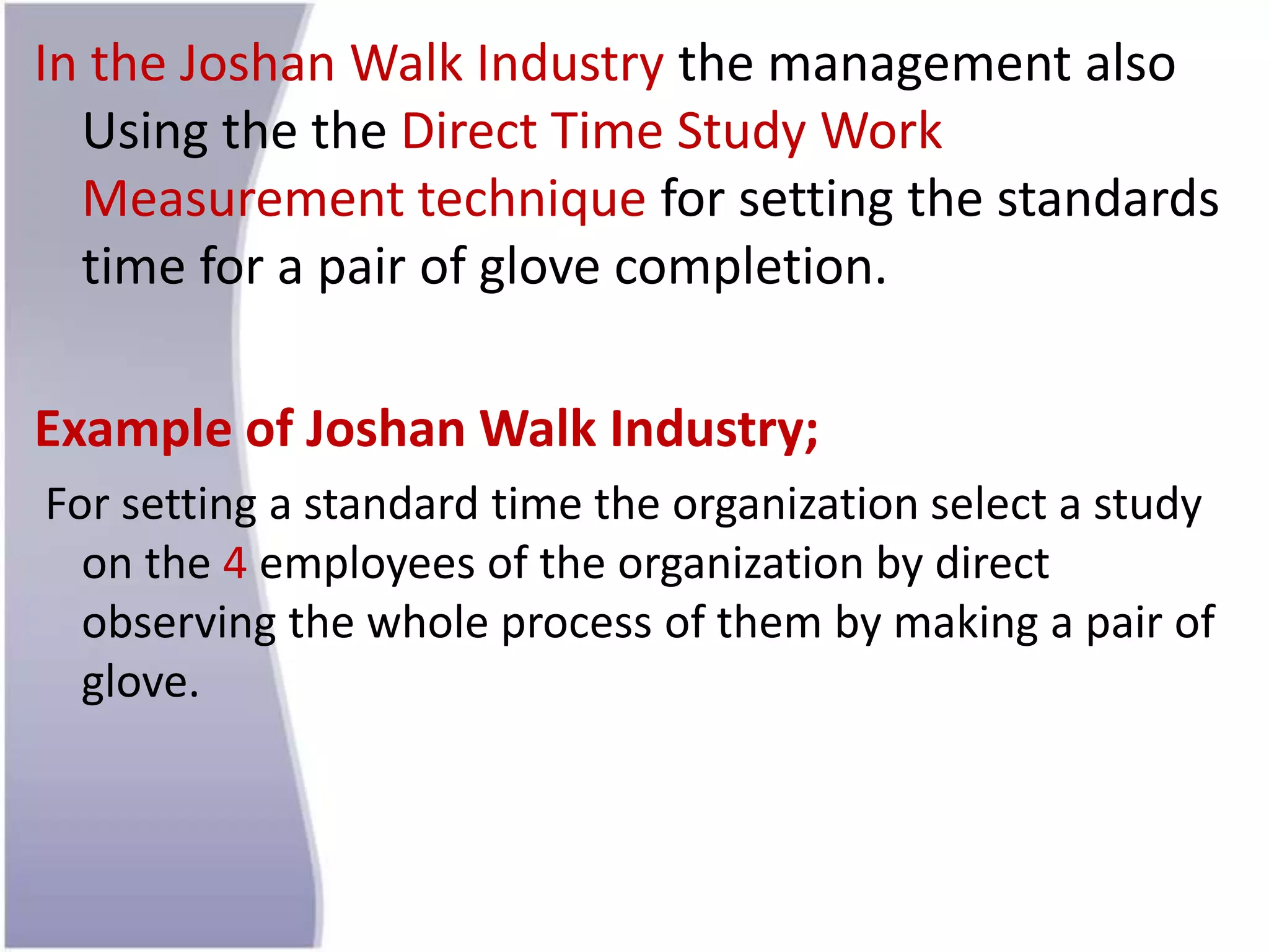 In the Joshan Walk Industry the management also
Using the the Direct Time Study Work
Measurement technique for setting the standards
time for a pair of glove completion.
Example of Joshan Walk Industry;
For setting a standard time the organization select a study
on the 4 employees of the organization by direct
observing the whole process of them by making a pair of
glove.
 