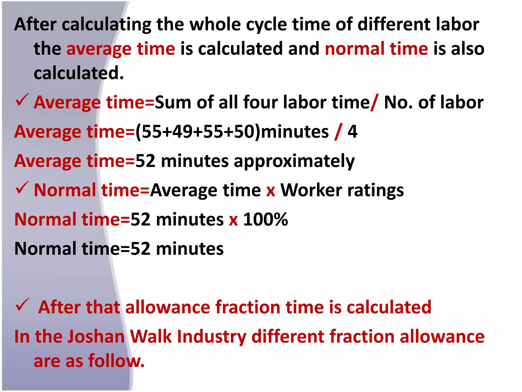 After calculating the whole cycle time of different labor
the average time is calculated and normal time is also
calculated.
 Average time=Sum of all four labor time/ No. of labor
Average time=(55+49+55+50)minutes / 4
Average time=52 minutes approximately
 Normal time=Average time x Worker ratings
Normal time=52 minutes x 100%
Normal time=52 minutes
 After that allowance fraction time is calculated
In the Joshan Walk Industry different fraction allowance
are as follow.
 