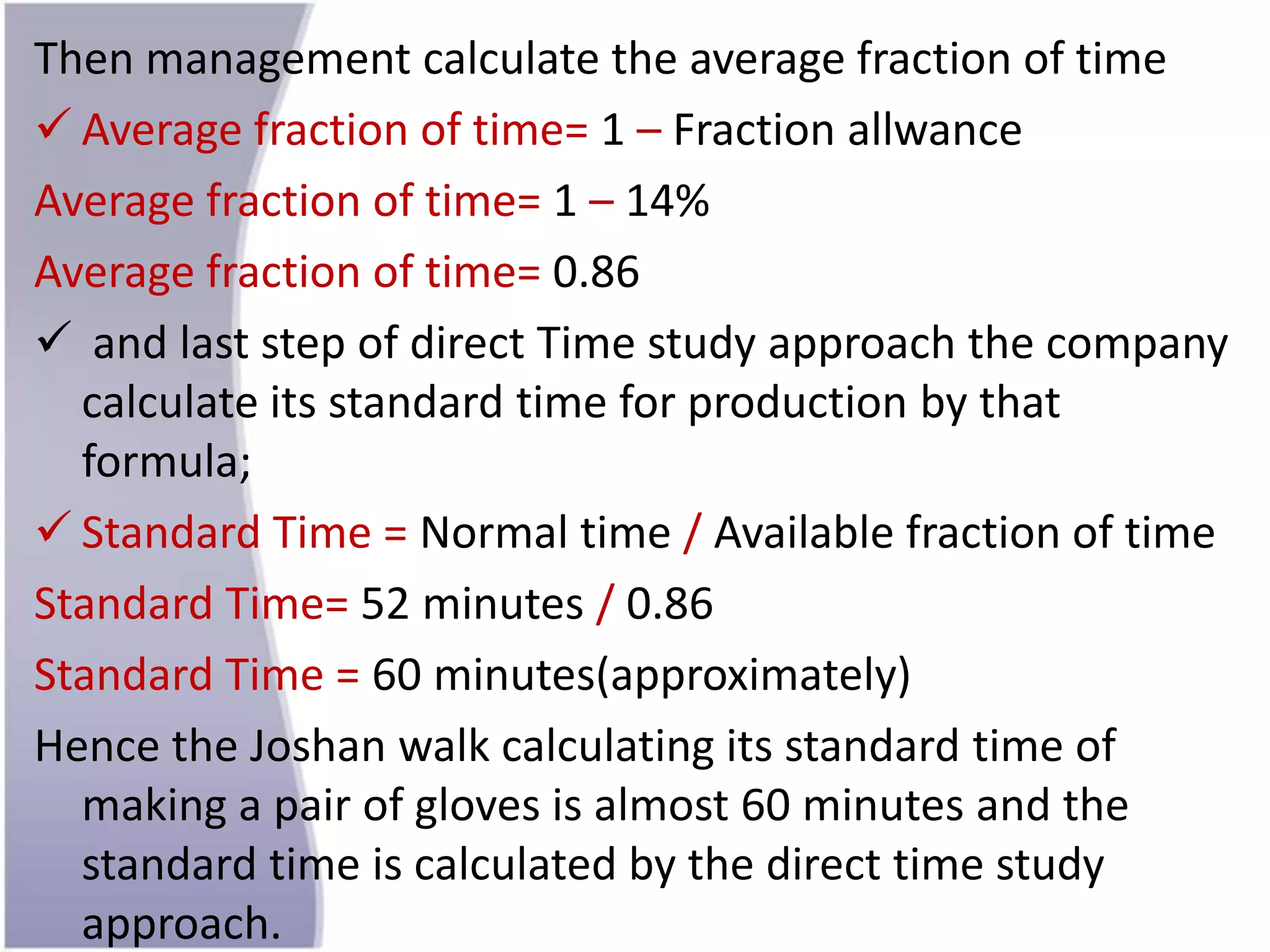 Then management calculate the average fraction of time
 Average fraction of time= 1 – Fraction allwance
Average fraction of time= 1 – 14%
Average fraction of time= 0.86
 and last step of direct Time study approach the company
calculate its standard time for production by that
formula;
 Standard Time = Normal time / Available fraction of time
Standard Time= 52 minutes / 0.86
Standard Time = 60 minutes(approximately)
Hence the Joshan walk calculating its standard time of
making a pair of gloves is almost 60 minutes and the
standard time is calculated by the direct time study
approach.
 