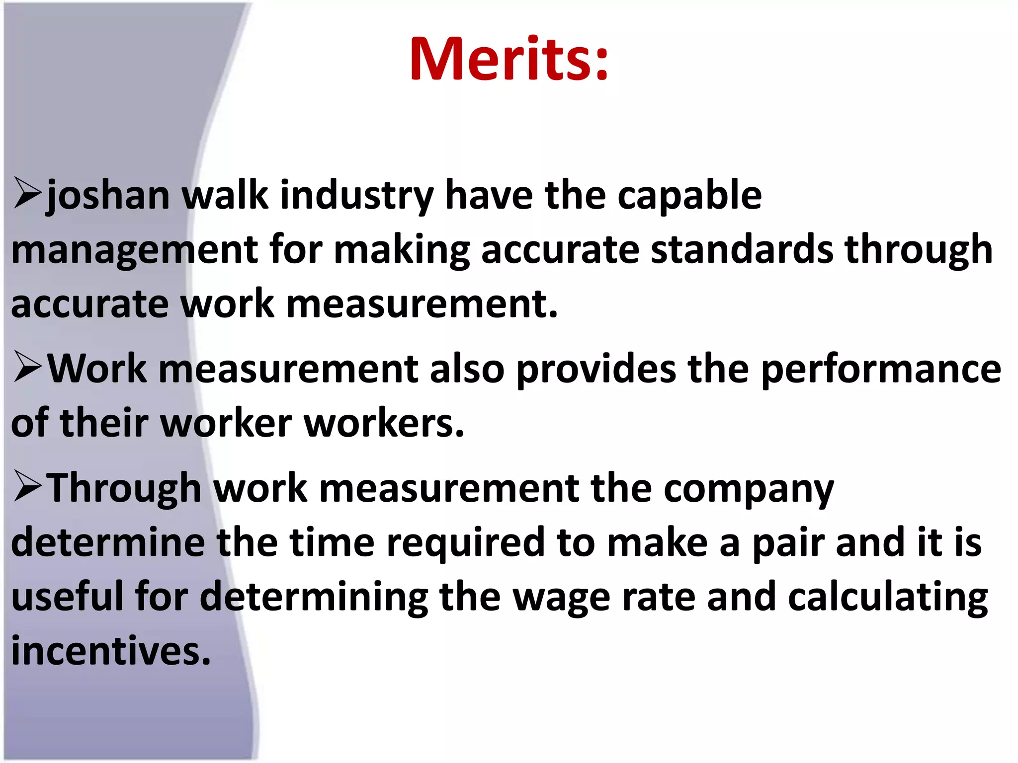 Merits:
joshan walk industry have the capable
management for making accurate standards through
accurate work measurement.
Work measurement also provides the performance
of their worker workers.
Through work measurement the company
determine the time required to make a pair and it is
useful for determining the wage rate and calculating
incentives.
 