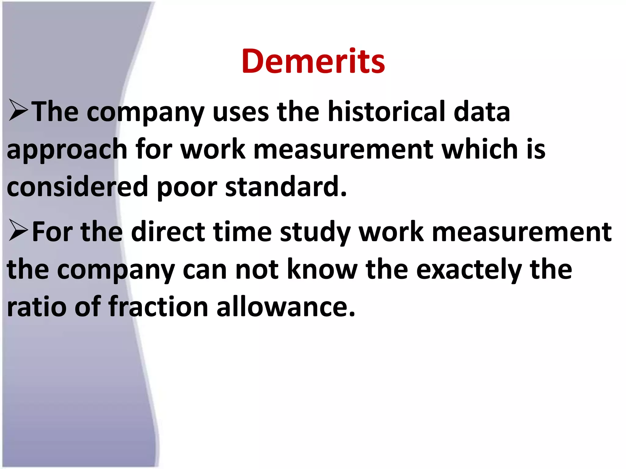 Demerits
The company uses the historical data
approach for work measurement which is
considered poor standard.
For the direct time study work measurement
the company can not know the exactely the
ratio of fraction allowance.
 