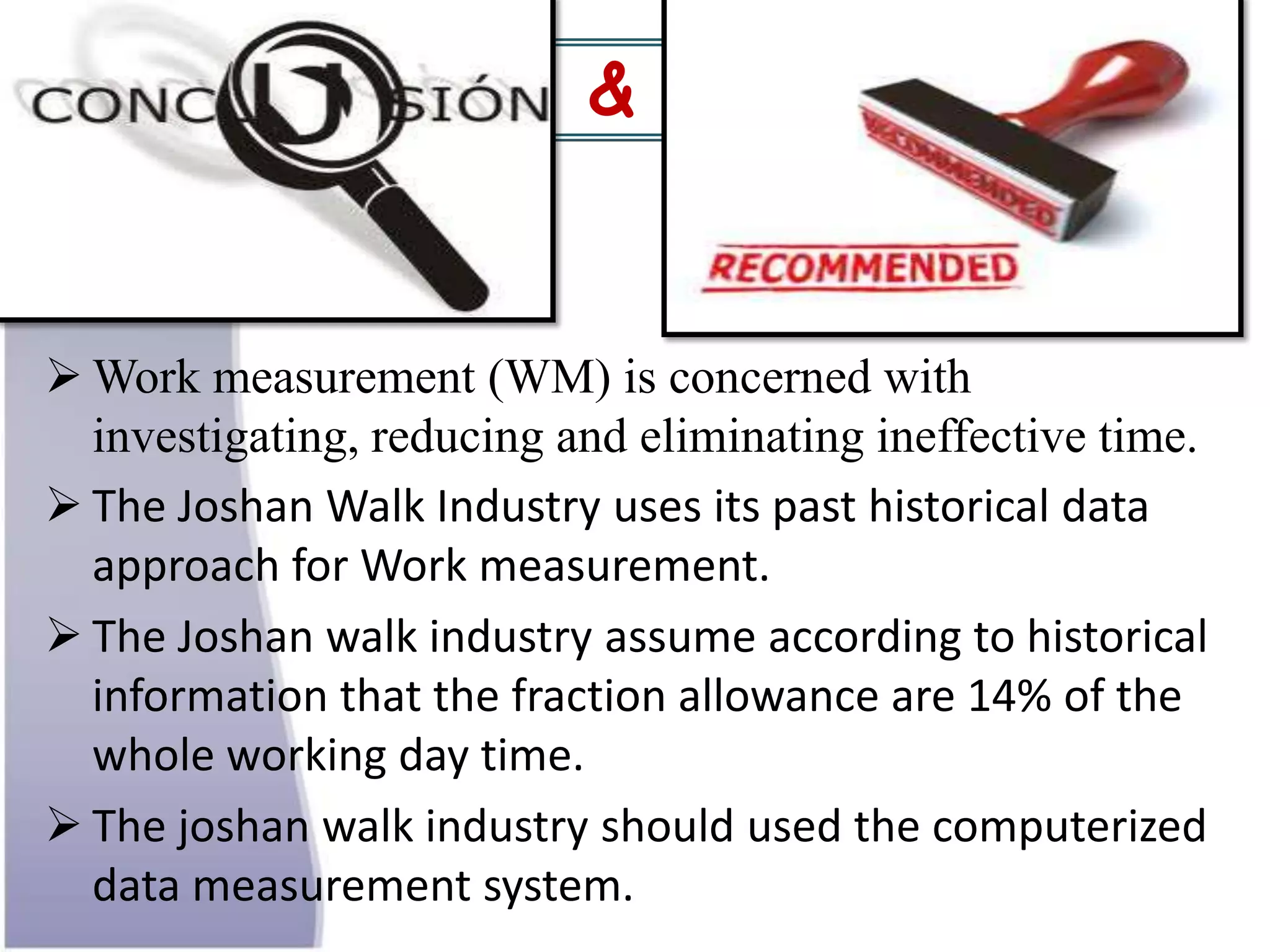  Work measurement (WM) is concerned with
investigating, reducing and eliminating ineffective time.
 The Joshan Walk Industry uses its past historical data
approach for Work measurement.
 The Joshan walk industry assume according to historical
information that the fraction allowance are 14% of the
whole working day time.
 The joshan walk industry should used the computerized
data measurement system.
Conclusion & &
 