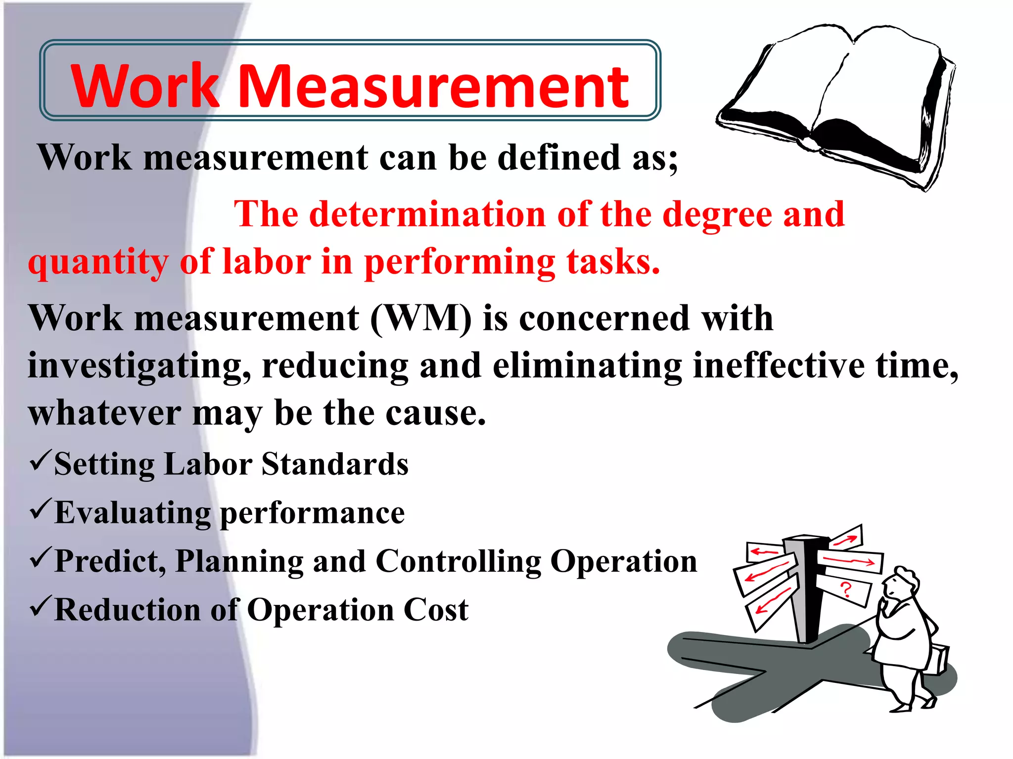 Work Measurement
Work measurement can be defined as;
The determination of the degree and
quantity of labor in performing tasks.
Work measurement (WM) is concerned with
investigating, reducing and eliminating ineffective time,
whatever may be the cause.
Setting Labor Standards
Evaluating performance
Predict, Planning and Controlling Operation
Reduction of Operation Cost
 