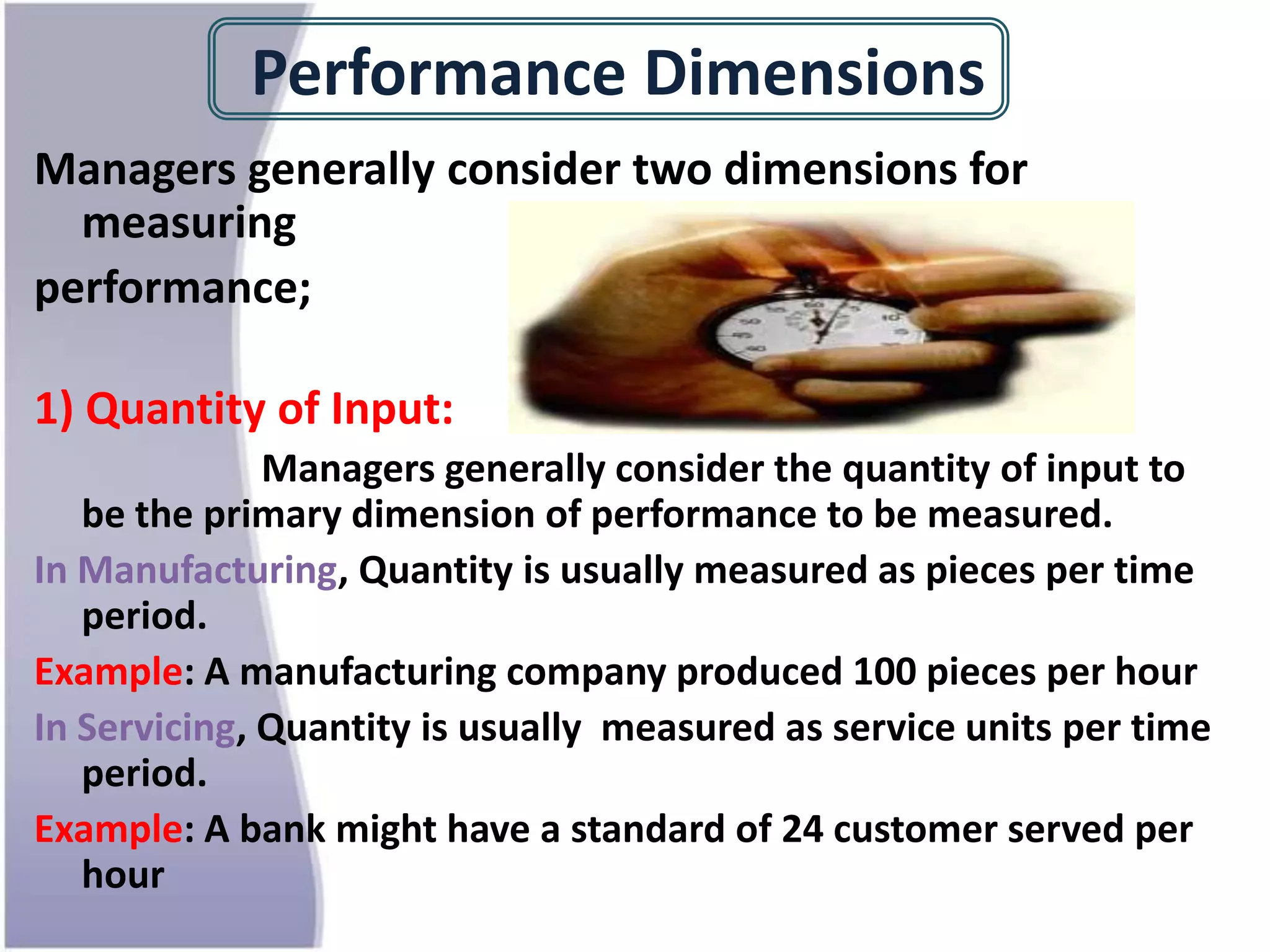 Performance Dimensions
Managers generally consider two dimensions for
measuring
performance;
1) Quantity of Input:
Managers generally consider the quantity of input to
be the primary dimension of performance to be measured.
In Manufacturing, Quantity is usually measured as pieces per time
period.
Example: A manufacturing company produced 100 pieces per hour
In Servicing, Quantity is usually measured as service units per time
period.
Example: A bank might have a standard of 24 customer served per
hour
 