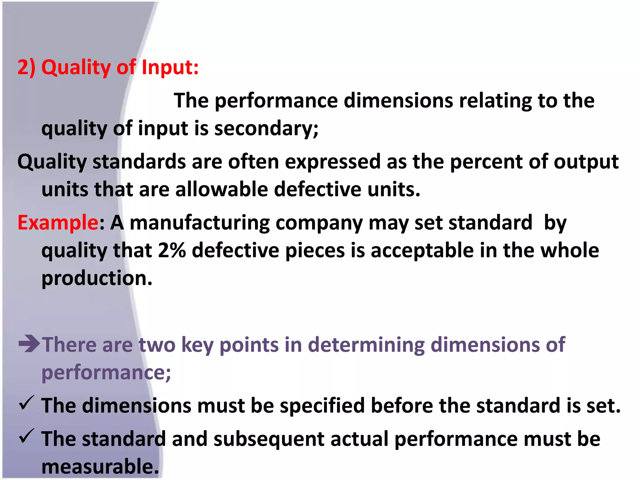 2) Quality of Input:
The performance dimensions relating to the
quality of input is secondary;
Quality standards are often expressed as the percent of output
units that are allowable defective units.
Example: A manufacturing company may set standard by
quality that 2% defective pieces is acceptable in the whole
production.
There are two key points in determining dimensions of
performance;
 The dimensions must be specified before the standard is set.
 The standard and subsequent actual performance must be
measurable.
 