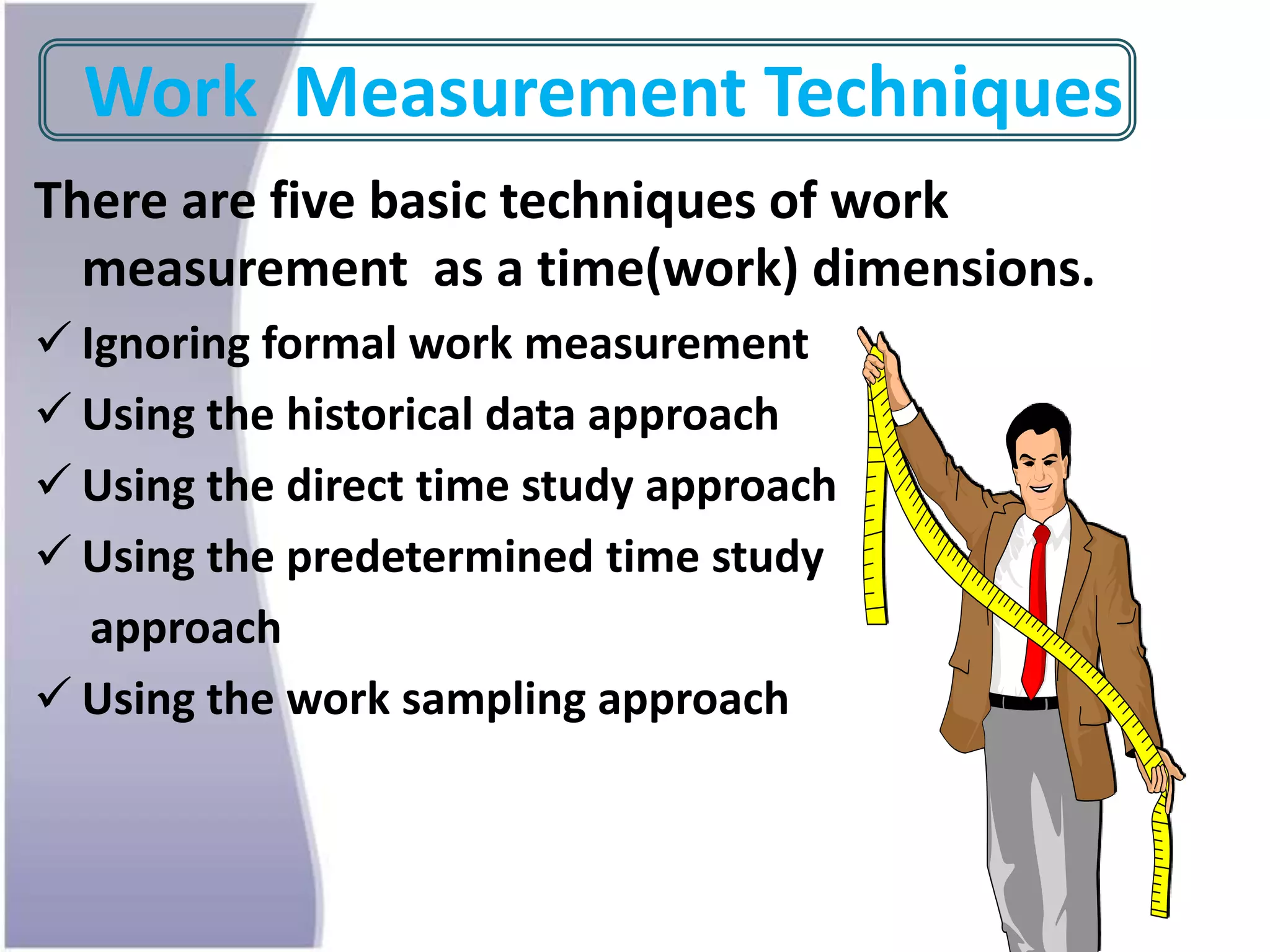Work Measurement Techniques
There are five basic techniques of work
measurement as a time(work) dimensions.
 Ignoring formal work measurement
 Using the historical data approach
 Using the direct time study approach
 Using the predetermined time study
approach
 Using the work sampling approach
 